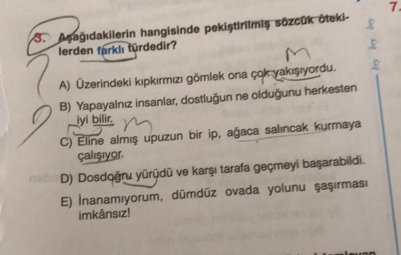 7.
3. Aşağıdakilerin hangisinde pekiştirilmiş sözcük öteki-
lerden farklı türdedir?
2
A) Üzerindeki kıpkırmızı gömlek ona çok yakışıyordu.
B) Yapayalnız insanlar, dostluğun ne olduğunu herkesten
iyi bilir.
m
C) Eline almış upuzun bir ip, ağaca salıncak kur