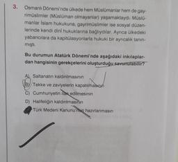 3.
Osmanlı Dönemi'nde ülkede hem Müslümanlar hem de gay-
rimüslimler (Müslüman olmayanlar) yaşamaktaydı. Müslü-
manlar İslam hukukuna, gayrimüslimler ise sosyal düzen-
lerinde kendi dini hukuklarına bağlıydılar. Ayrıca ülkedeki
yabancılara da kapitülasyonlarla hukuki bir ayrıcalık tanın-
mıştı.
Bu durumun Atatürk Dönemi'nde aşağıdaki inkılaplar-
dan hangisinin gerekçelerini oluşturduğu savunulabilir?
Saltanatın kaldırılmasının
By Tekke ve zaviyelerin kapatılmason
C) Cumhuriyetin ilan edilmesinin
D) Halifeliğin kaldırılmasının
Türk Medeni Kanunu'nun hazırlanmasın
