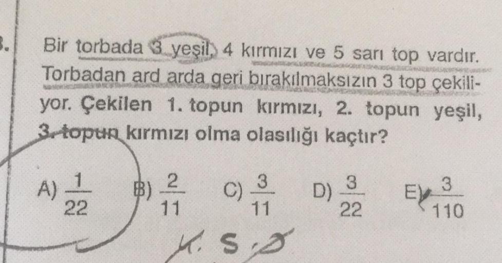 3.
Bir torbada 3 yeşil, 4 kirmizi ve 5 sarı top vardır.
Torbadan ard arda geri bırakılmaksızın 3 top çekili-
yor. Çekilen 1. topun kırmızı, 2. topun yeşil,
3 topun kırmızı olma olasılığı kaçtır?
-
3
1
A)
22
B)
3
2
11
c)
3
D)
22
EXT
11
110
K.So
