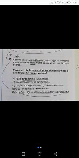 3G
...1 %3201 11:45
07
15. Kendimi uzun yaz ikindilerinde, güneşin eşya ile cilveleştiği
masal saatlerde etrafta yalnız su sesi varken yazıyor hayal
ederim.
Yukarıdaki cümle ve onu oluşturan sözcükler için aşağı-
daki bilgilerden hangisi yanlıştır?
A) Fark