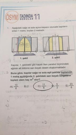 C
ÖSYM) TADINDA 11
SORULAR
1.
Aşağıdaki sağa ve sola açınır kapanır otomatik kapıların
enleri 1 metre, boyları 2 metredir.
2
1. şekil
2. şekil
(
2
Kapılar, 1. şekildeki gibi kapalı iken parabol biçimindeki
eğrinin alt bölümü sarı boyalı desen oluşturmaktad