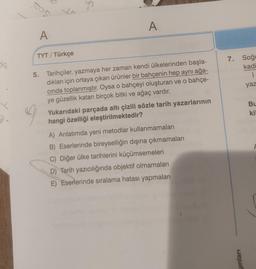 sos
or
A
A
TYT / Türkçe
eta
7. Soğu
kadi
1
yaz
5. Tarihçiler, yazmaya her zaman kendi ülkelerinden başla-
dıkları için ortaya çıkan ürünler bir bahçenin hep aynı ağa-
cinda toplanmıştır. Oysa o bahçeyi oluşturan ve o bahçe-
ye güzellik katan birçok bitki ve ağaç vardır.
Yukarıdaki parçada altı çizili sözle tarih yazarlarının
hangi özelliği eleştirilmektedir?
A
Bu
kil
A) Anlatımda yeni metodlar kullanmamaları
B) Eserlerinde bireyselliğin dışına çıkmamaları
C) Diğer ülke tarihlerini küçümsemeleri
D) Tarih yazıcılığında objektif olmamaları
E) Eserlerinde sıralama hatası yapmaları
yinlari