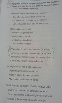 (21) Aşağıdaki dizelerin hangisinde Felatun Bey ile Râkım
Efendi adlı eserde de dile getirilen dönemin yaygın
sosyal sorunu eleştirilmektedir?
A) Häli ne zaman kaldı cihân ehl-i tama'dan
Sen zâtını bu âleme elzem mi sanırsın
En ummadığın keşf eder esrâr-ı derûnun
Sen herkesi kör, âlemi sersem mi sanırsın
B) Boyun bağı bir iki renk
Durur bakar gören Frenk
Yeni çıktı bu görenek
Şik beylerde olan hâlet
Kabul olunmaz rezalet
Yiyin efendiler yiyin, bu han-I can feza sizin
Doyunca, tiksırınca, çatlayıncaya kadar yiyin
Verir zavallı memleket, verir ne varsa malını
Vücudunu, hayatını, ümidini, hayalini
D) Söylersin de söz içinde şaşmazsın
Helali haramı yersin seçmezsin
Nasibin kesilir de sular içmezsin
Akar çaylar senin olsa ne fayda
E) Pâdişâhım, bir dirahta döndü kim gûyâ vatan
Dâima bir baltadan bir şâhı hâli kalmıyor
Gam değil amma mülkün böyle elden gitmesi
Gitgide zulmetmeğe elde ahali kalmıyor