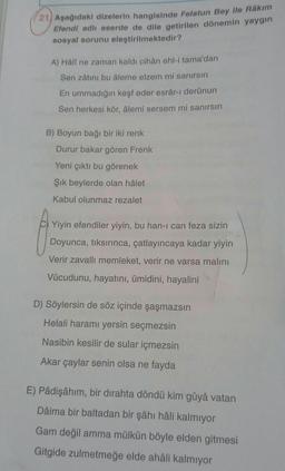 (21) Aşağıdaki dizelerin hangisinde Felatun Bey ile Râkım
Efendi adlı eserde de dile getirilen dönemin yaygın
sosyal sorunu eleştirilmektedir?
A) Häli ne zaman kaldı cihân ehl-i tama'dan
Sen zâtını bu âleme elzem mi sanırsın
En ummadığın keşf eder esrâr-ı derûnun
Sen herkesi kör, âlemi sersem mi sanırsın
B) Boyun bağı bir iki renk
Durur bakar gören Frenk
Yeni çıktı bu görenek
Şik beylerde olan hâlet
Kabul olunmaz rezalet
Yiyin efendiler yiyin, bu han-I can feza sizin
Doyunca, tiksırınca, çatlayıncaya kadar yiyin
Verir zavallı memleket, verir ne varsa malını
Vücudunu, hayatını, ümidini, hayalini
D) Söylersin de söz içinde şaşmazsın
Helali haramı yersin seçmezsin
Nasibin kesilir de sular içmezsin
Akar çaylar senin olsa ne fayda
E) Pâdişâhım, bir dirahta döndü kim gûyâ vatan
Dâima bir baltadan bir şâhı hâli kalmıyor
Gam değil amma mülkün böyle elden gitmesi
Gitgide zulmetmeğe elde ahali kalmıyor
