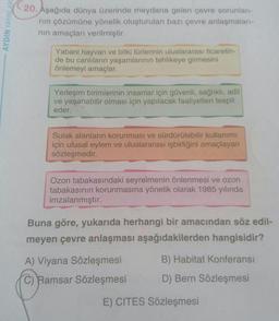 AYDIN YAYINLARI
20. Aşağıda dünya üzerinde meydana gelen çevre sorunlan-
nin çözümüne yönelik oluşturulan bazı çevre anlaşmaları-
nin amaçları verilmiştir.
Yabani hayvan ve bitki türlerinin uluslararası ticaretin-
de bu canlıların yaşamlarının tehlikeye gi