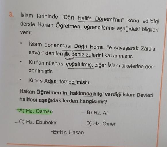 3. İslam tarihinde “Dört Halife Dönemi'nin" konu edildiği
derste Hakan Öğretmen, öğrencilerine aşağıdaki bilgileri
verir:
İslam donanması Doğu Roma ile savaşarak Zâtü's-
savârîl denilen ilk deniz zaferini kazanmıştır.
Kur'an nüshası çoğaltılmış, diğer İslam ülkelerine gön-
derilmiştir.
Kibris Adası fethedilmiştir.
Hakan Öğretmen'in, hakkında bilgi verdiği İslam Devleti
halifesi aşağıdakilerden hangisidir?
A) Hz. Osman
B) Hz. Ali
-C) Hz. Ebubekir
D) Hz. Ömer
E) Hz. Hasan