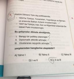 üyelerine savaş aç-
Atatürk Dönemi Türk dış politikasında,
1934'te Türkiye, Yunanistan, Yugoslavya ve Roman-
ya arasında Balkan Antantı imzalanmıştır.
1937'de Türkiye, Irak, İran ve Afganistan arasında Sa-
dabat Paktı imzalanmıştır.
Bu gelişmeler dikkate a