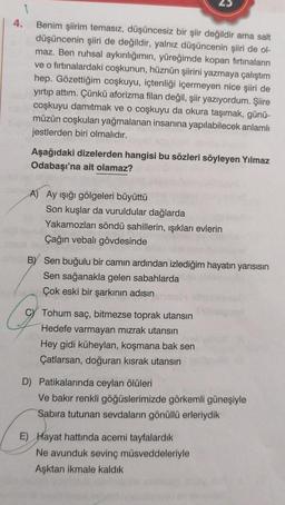 1
4.
Benim şiirim temasız, düşüncesiz bir şiir değildir ama salt
düşüncenin şiiri de değildir, yalnız düşüncenin şiiri de ol-
maz. Ben ruhsal aykırılığımın, yüreğimde kopan firtinaların
ve o firtinalardaki coşkunun, hüznün şiirini yazmaya çalıştım
hep. Gözettiğim coşkuyu, içtenliği içermeyen nice şiiri de
yirtip attım. Çünkü aforizma filan değil, şiir yazıyordum. Şiire
coşkuyu damıtmak ve o coşkuyu da okura taşımak, günü-
müzün coşkuları yağmalanan insanına yapılabilecek anlamlı
jestlerden biri olmalıdır.
Aşağıdaki dizelerden hangisi bu sözleri söyleyen Yılmaz
Odabaşı'na ait olamaz?
A) Ay işığı gölgeleri büyüttü
Son kuşlar da vuruldular dağlarda
Yakamozları söndü sahillerin, işıkları evlerin
Çağın vebalı gövdesinde
B) Sen buğulu bir camın ardından izlediğim hayatın yarısısın
Sen sağanakla gelen sabahlarda
Çok eski bir şarkının adısın
C) Tohum saç, bitmezse toprak utansın
Hedefe varmayan mızrak utansın
Hey gidi küheylan, koşmana bak sen
Çatlarsan, doğuran kisrak utansın
D) Patikalarında ceylan ölüleri
Ve bakır renkli göğüslerimizde görkemli güneşiyle
Sabira tutunan sevdaların gönüllü erleriydik
E) Hayat hattında acemi tayfalardik
Ne avunduk sevinç müsveddeleriyle
Aşktan ikmale kaldık