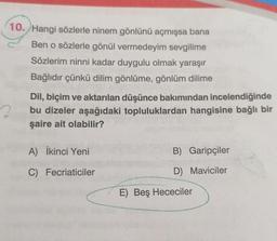 10. Hangi sözlerle ninem gönlünü açmışsa bana
Ben o sözlerle gönül vermedeyim sevgilime
Sözlerim ninni kadar duygulu olmak yaraşır
Bağlıdır çünkü dilim gönlüme, gönlüm dilime
Dil, biçim ve aktarılan düşünce bakımından incelendiğinde
bu dizeler aşağıdaki topluluklardan hangisine bağlı bir
şaire ait olabilir?
A) İkinci Yeni
B) Garipçiler
C) Fecriaticiler
D) Maviciler
E) Beş Hececiler