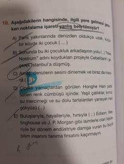 10. Aşağıdakilerin hangisinde, ilgili yere gelmesi gere
ken noktalama işareti yanlış belirtilmiştir?
A) Paris yakınlarında denizden oldukça uzak, kudik
bir köyde iki çocuk ( ... )
B) Sonunda bu iki çocukluk arkadaşının yolu (,) "Mare
Nostrum" adını koydukları projeyle Cebelitarık'i oe
serek İstanbul'a düşmüş.
C) Amaç, denizlerin sesini dinlemek ve biraz da mace-
ra (...)
Dy Çiçekli yamaçlardan görülen Honghe Hani Çeltik
setleri renk cümbüşü içinde: Yeşil çalılıklar, kırmı
su mercimeği ve su dolu tarlalardan yansıyan mavi
gökyüzü ( . )
E) Buluşlarıyla, hayalleriyle, hırsıyla ( : ) Edison, Wes-
tinghouse ve J. P. Morgan gibi isimlerle olan ilişkie
riyle bir dönem endüstriye damga vuran bu büyük
bilim insanını tanıma fırsatını kaçırmayın.
h am
olen su