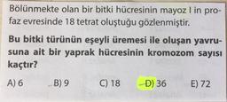 Bölünmekte olan bir bitki hücresinin mayoz l in pro-
faz evresinde 18 tetrat oluştuğu gözlenmiştir.
Bu bitki türünün eşeyli üremesi ile oluşan yavru-
suna ait bir yaprak hücresinin kromozom sayısı
kaçtır?
A) 6
B) 9
C) 18
D) 36
E) 72