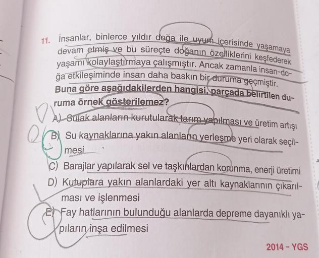 11. İnsanlar, binlerce yıldır doğa ile uyum içerisinde yaşamaya
yaşamı kolaylaştırmaya çalışmıştır. Ancak zamanla insan-do-
devam etmiş ve bu süreçte doğanın özelliklerini keşfederek
ğa etkileşiminde insan daha baskın bir duruma geçmiştir.
Buna göre aşağıd