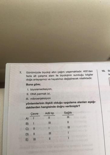 7.
10. Bi
le
Günümüzde biyoloji altın çağını yaşamaktadır. 400'den
fazla alt çalışma alanı ile biyolojinin sunduğu bilgiler
doğa anlayışımızı ve hayatımızı değiştirecek niteliktedir.
Buna göre;
I. biyoremediasyon,
II. DNA parmak izi,
III. mikroenjeksiyon
y