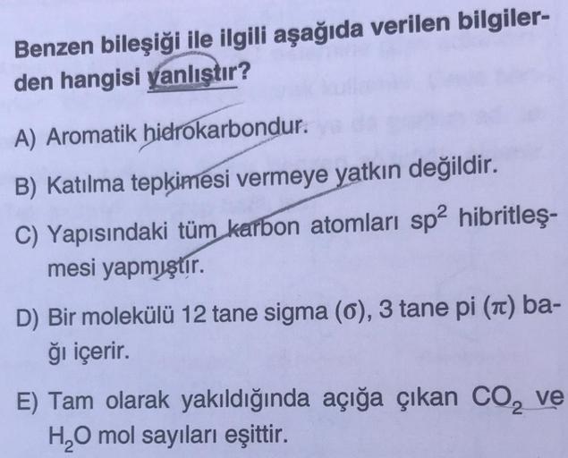 Benzen bileşiği ile ilgili aşağıda verilen bilgiler-
den hangisi yanlıştır?
A) Aromatik hidrokarbondur.
B) Katılma tepkimesi vermeye yatkın değildir.
C) Yapısındaki tüm karbon atomları sp2 hibritleş-
mesi yapmıştır.
D) Bir molekülü 12 tane sigma (0), 3 tan