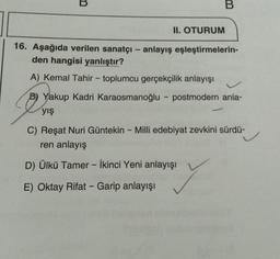 B
B
II. OTURUM
16. Aşağıda verilen sanatçı - anlayış eşleştirmelerin-
den hangisi yanlıştır?
A) Kemal Tahir - toplumcu gerçekçilik anlayışı
B) Yakup Kadri Karaosmanoğlu - postmodern anla-
yış
C) Reşat Nuri Güntekin - Milli edebiyat zevkini sürdü-
ren anlayış
D) Ülkü Tamer - İkinci Yeni anlayışı
Y
E) Oktay Rifat - Garip anlayışı
