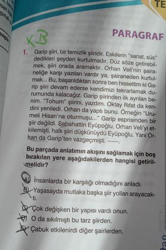 TE
sanilisk
pmak da
evapla
PARAGRAF
KB
1. Garip şiiri, bir temizlik şiiridir. Eskilerin “sanat, süs”
dedikleri şeyden kurtulmadır. Düz söze getirebil-
mek, şiiri orada aramaktır. Orhan Veli'nin şaira-
neliğe karşı yazıları vardır ya, şairaneden kurtul-
mak