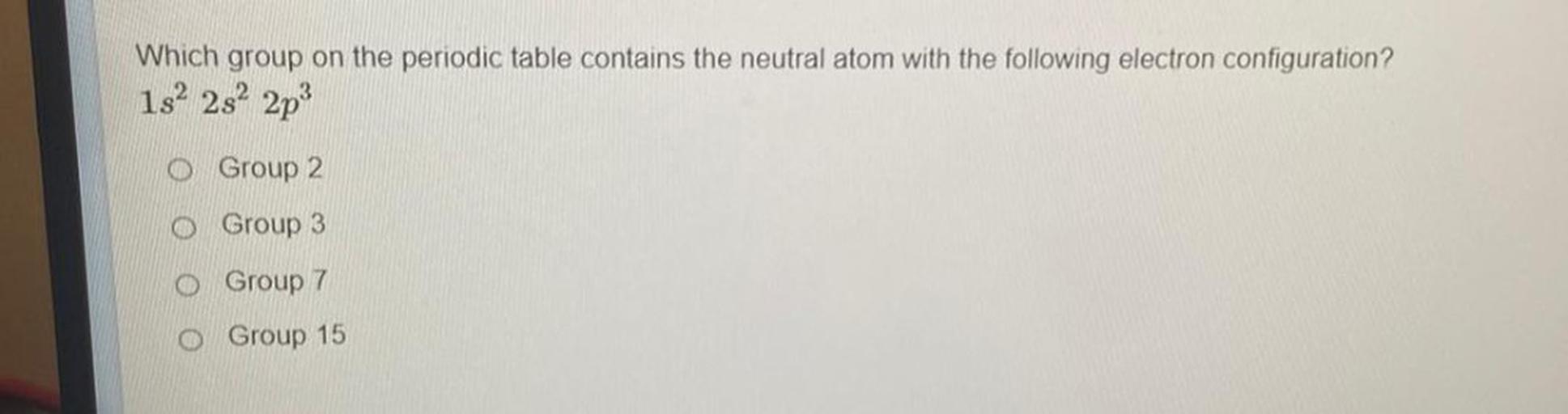 Which group on the periodic table contains the neutral atom with the following electron configuration? 1s² 2s² 2p³
(A) Group 2
(B) Group 3
(C) Group 7
(D) Group 15