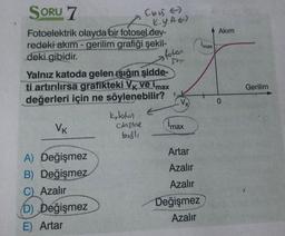 SORU 7
Ebis
K.y.AE)
A Akim
imax
fotar
say
Fotoelektrik olayda bir fotosel dev-
redeki akım - gerilim grafiği şekil-
deki gibidir.
Yalnız katoda gelen ışığın şidde-
ti artırılırsa grafikteki VK ve imax
değerleri için ne söylenebilir?
kloton
cohome
imax
Gerilim
0
VK
besli
Artar
Azalır
Azalır
A) Değişmez
B) Değişmez
C) Azalır
D) Değişmez
E) Artar
Değişmez
Azalır
