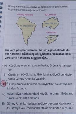 Güney Amerika, Avustralya ve Grönland'ın görünümleri
ile yüz ölçümleri aşağıda verilmiştir.
Güney Amerika
Avustralya
7 692 000 km2
17 840 000 km2
Grönland
166 000
km2
Bu kara parçalarından her birinin eşit ebatlarda du-
var haritaları çizildiğine göre, haritalar için aşağıdaki
yargıların hangisine ulaşılamaze
A) Küçültme oranı en az olan harita, Grönland haritası-
dır.
B) Ölçeği en büyük harita Grönlanda, ölçeği en küçük
harita Güney Amerika'ya aittir.
e) Güney Amerika haritasındaki ayrıntılar, Avustralya'nın-
kinden fazladır.
D) Avustralya haritasındaki küçültme oranı, Grönland
haritasınınkinden fazladır.
E) Güney Amerika haritasının ölçek paydasındaki rakam,
Avustralya ve Grönland haritalarınınkinden büyüktür.