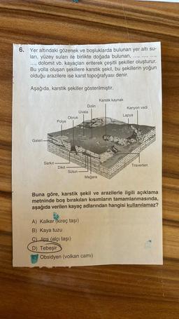 .....9
...
6. Yer altındaki gözenek ve boşluklarda bulunan yer altı su-
ları, yüzey suları ile birlikte doğada bulunan,
..., dolomit vb. kayaçları eriterek çeşitli şekiller oluşturur.
Bu yolla oluşan şekillere karstik şekil, bu şekillerin yoğun
olduğu araz
