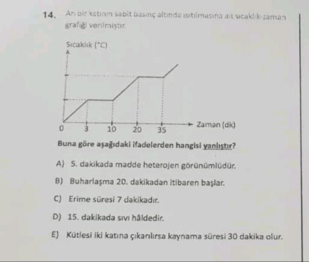 14. Anbir eatinin sabit basinçaltinda isitiimasına ait sıcaklık-zaman
grafigi verilmiştir
Sıcaklık (C)
0
Zaman (dk)
10 20 35
Buna göre aşağıdaki ifadelerden hangisi yanlıştır?
A) 5. dakikada madde heterojen görünümlüdür.
B) Buharlaşma 20. dakikadan itibare