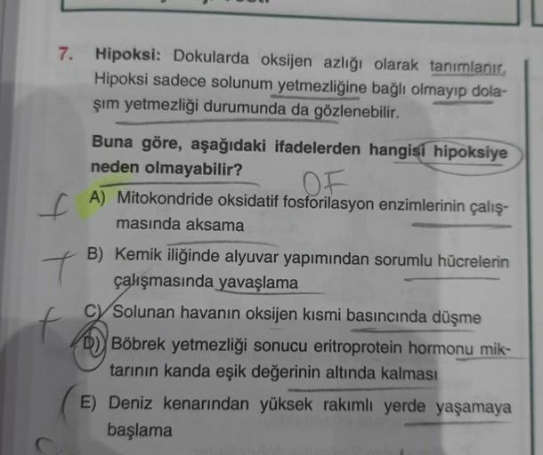 7.
Hipoksi: Dokularda oksijen azlığı olarak tanımlanır.
Hipoksi sadece solunum
yetmezliğine bağlı olmayıp dola-
şim yetmezliği durumunda da gözlenebilir.
Buna göre, aşağıdaki ifadelerden hangisi hipoksiye
neden olmayabilir?
OF
[ A) Mitokondride oksidatif f