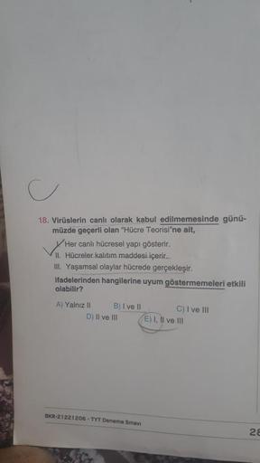 18. Virüslerin canlı olarak kabul edilmemesinde günü-
müzde geçerli olan "Hücre Teorisi'ne ait,
Her canlı hücresel yapı gösterir.
II. Hücreler kalıtım maddesi içerir..
III. Yaşamsal olaylar hücrede gerçekleşir.
ifadelerinden hangilerine uyum göstermemeleri