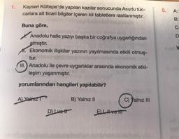 1.
Kayseri Kültepe'de yapılan kazılar sonucunda Asurlu tüc-
carlara ait ticari bilgiler içeren kil tabletlere rastlanmıştır.
5.
A:
B:
Buna göre,
oo
D
Anadolu halkı yazıyı başka bir coğrafya uygarlığından
almıştır.
*. Ekonomik ilişkiler yazının yayılmasında etkili olmuş-
tur.
III. Anadolu ile çevre uygarlıklar arasında ekonomik etki-
leşim yaşanmıştır.
yorumlarından hangileri yapılabilir?
A) Yalniz
B) Yalnız II
C) Yalnız III
D) Lvett
ELIvetit
