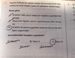 1.
Kayseri Kültepe'de yapılan kazılar sonucunda Asurlu tüc-
carlara ait ticari bilgiler içeren kil tabletlere rastlanmıştır.
5.
A:
B:
Buna göre,
oo
D
Anadolu halkı yazıyı başka bir coğrafya uygarlığından
almıştır.
*. Ekonomik ilişkiler yazının yayılmasında etkili olmuş-
tur.
III. Anadolu ile çevre uygarlıklar arasında ekonomik etki-
leşim yaşanmıştır.
yorumlarından hangileri yapılabilir?
A) Yalniz
B) Yalnız II
C) Yalnız III
D) Lvett
ELIvetit
