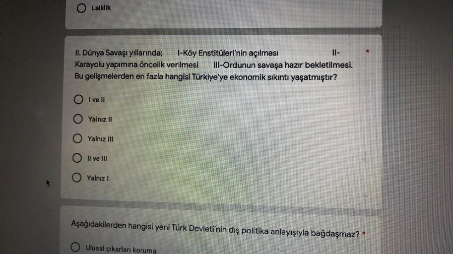 Laiklik
II. Dünya Savaşı yıllarında; 1-Köy Enstitüleri'nin açılması
II-
Karayolu yapımına öncelik verilmesi III-Ordunun savaşa hazır bekletilmesi.
Bu gelişmelerden en fazla hangisi Türkiye'ye ekonomik sıkıntı yaşatmıştır?
O I ve II
O Yalnız II
Yalnız III
O II ve III
O Yalnız 1
Aşağıdakilerden hangisi yeni Türk Devleti'nin dış politika anlayışıyla bağdaşmaz?*
Ulusal çıkarları koruma