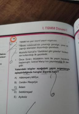 1. TBMM Donemit
la
lietve-
unsur-
.
16.
TBMM'nin yarı resmî yayın organıdır.
TBMM Hükümeti'nin çıkardığı genelge, yasa ve
yaptığı atamaları duyurduğu gazetedir.
Mustafa Kemal'in "Geldikleri gibi giderler" ifadesi-
nin kullanıldığı ilk gazetedir.
Önce Sırat- Müstakim ismi ile yayın hayatına
başlamıştır. İstiklal Marşı'nın yayınlandığı ilk der
gidir.
Yukarıdaki bilgiler aşağıdaki yayın organlarıyla
eşleştirildiğinde hangisi dışarda kalır?
A) Hâkimiyet-i Milliye
B) Ceride-i Resmiye
III
Ikdam
olle
D) Sebilürreşad
E) Açıksöz