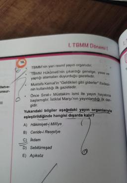 1. TBMM Donemit
la
lietve-
unsur-
.
16.
TBMM'nin yarı resmî yayın organıdır.
TBMM Hükümeti'nin çıkardığı genelge, yasa ve
yaptığı atamaları duyurduğu gazetedir.
Mustafa Kemal'in "Geldikleri gibi giderler" ifadesi-
nin kullanıldığı ilk gazetedir.
Önce Sırat- Müstakim ismi ile yayın hayatına
başlamıştır. İstiklal Marşı'nın yayınlandığı ilk der
gidir.
Yukarıdaki bilgiler aşağıdaki yayın organlarıyla
eşleştirildiğinde hangisi dışarda kalır?
A) Hâkimiyet-i Milliye
B) Ceride-i Resmiye
III
Ikdam
olle
D) Sebilürreşad
E) Açıksöz
