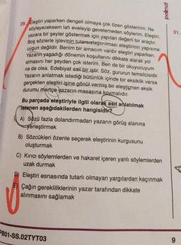 poimai
31.
29. Eleştiri yaparken dengeli olmaya çok özen gösteririm. Ne
söyleyeceksem lafı eveleyip gevelemeden söylerim. Eleştiri,
yazara bir şeyler göstermek için yapılan değerli bir araçtır.
Boş sözlerle işlevinin tutarsızlaştırılması eleştirinin yapısına
uygun değildir
. Benim bir amacım vardır eleştiri yaparken.
Yazarın yaşadığı dönemin koşullarını dikkate alarak yol
almasını her şeyden çok isterim. Ben de bir okuyucuyum
ne de olsa. Edebiyat asil bir iştir. Söz, gururun temsilcisidir.
Yazarın anlatmak istediği bütünlük içinde bir eksiklik varsa
gerçekten eleştiri işine gönül vermiş bir eleşticmen eksik
durumu mertçe yazarın masasına koymalıdır.
Bu parçada eleştiriyle ilgili olarak asıl anlatılmak
Istenen aşağıdakilerden hangisidir2
A) Sözü fazla dolandırmadan yazarın görüş alanına
yerleştirmek
B) Sözcükleri özenle seçerek eleştirinin kurgusunu
oluşturmak
C) Kırıcı söylemlerden ve hakaret içeren yanlı söylemlerden
uzak durmak
D) Eleştiri esnasında tutarlı olmayan yargılardan kaçınmak
Çağın gerekliliklerinin yazar tarafından dikkate
alınmasını sağlamak
PB01-SS.02TYT03
9
