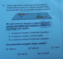 2. Yatay doğrusal bir yolda aynı yönde düzgün
hızlanmakta olan K ve L araçları şekilde verilen
konumlardan aynı anda belirli süratlerle geçiyor.
K
Bir süre sonra Karacının L aracını tamamen
geçtiği bilindiğine göre araçların ivmelerinin
büyüklüğü için verilen,
1. Karacının ivmesi L'ninkinden büyüktür.
II. K aracının ivmesi L'ninkine eşittir.
III. L aracının ivmesi K'ninkinden büyüktür.
durumlarından hangileri doğru olabilir?
A) Yalnız
C) I ve II
B) Yalnız II
D) II ve III
E) I, II ve III