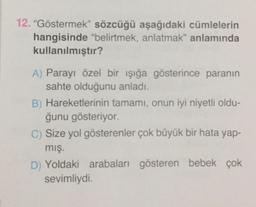 12. "Göstermek” sözcüğü aşağıdaki cümlelerin
hangisinde "belirtmek, anlatmak" anlamında
kullanılmıştır?
A) Parayı özel bir işığa gösterince paranın
sahte olduğunu anladı.
B) Hareketlerinin tamamı, onun iyi niyetli oldu-
ğunu gösteriyor.
C) Size yol gösterenler çok büyük bir hata yap-
mış.
D) Yoldaki arabaları gösteren bebek çok
sevimliydi.