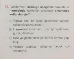 12. "Göstermek” sözcüğü aşağıdaki cümlelerin
hangisinde "belirtmek, anlatmak" anlamında
kullanılmıştır?
A) Parayı özel bir işığa gösterince paranın
sahte olduğunu anladı.
B) Hareketlerinin tamamı, onun iyi niyetli oldu-
ğunu gösteriyor.
C) Size yol gösterenler çok büyük bir hata yap-
mış.
D) Yoldaki arabaları gösteren bebek çok
sevimliydi.
