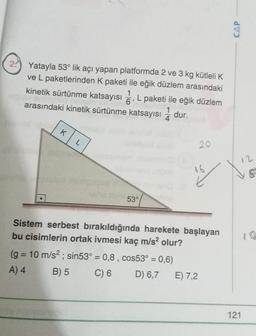 CAP
24) Yatayla 53° lik açı yapan platformda 2 ve 3 kg kütleli K
ve L paketlerinden k paketi ile eğik düzlem arasındaki
kinetik sürtünme katsayısı , L paketi ile eğik düzlem
1
6
arasındaki kinetik sürtünme katsayısı 2 dur.
4
1
K
L
20
12
16
53°
Sistem serbest bırakıldığında harekete başlayan
bu cisimlerin ortak ivmesi kaç m/s2 olur?
(g = 10 m/s2; sin53° = 0,8, cos53° = 0,6)
A) 4
B) 5 C) 6 D) 6,7 E) 7,2
=
121