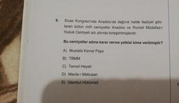 9.
Sivas Kongresi'nde Anadolu'da dağınık halde faaliyet gös-
teren bütün millî cemiyetler Anadolu ve Rumeli Müdafaa-i
Hukuk Cemiyeti adı altında birleştirilmişlerdir.
Bu cemiyetler adına karar verme yetkisi kime verilmiştir?
A) Mustafa Kemal Paşa
B) TBMM
C) Temsil Heyeti
D) Meclis-i Mebusan
E) İstanbul Hükümeti
1
