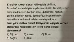 8) Sultan Ahmet Camisi külliyesiyle birlikte,
İstanbul'daki en büyük yapılardan biridir. Bu külliye; bir
cami, medreseler, hünkar kasri, dükkanlar, hamam,
çeşme, sebiller, türbe, darüşşifa, sibyan mektebi,
imarethane ve kiralık odalardan oluşmaktadır.
Buna