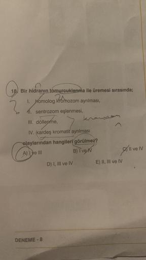 18) Bir hidranın tomurcuklanma ile üremesi sırasında;
Promozom
I. homolog kromozom ayrılması,
11. sentrozom eşlenmesi,
kharon
III. döllenme,
IV. kardeş kromatit ayrılması
olaylarından hangileri görülmez?
Allye III
Il ve IV
B) Iverv
D) I, III ve IV
E) II, I