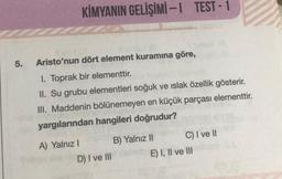 KİMYANIN GELİŞİMİ -1 TEST - 1
5.
Aristo'nun dört element kuramına göre,
1. Toprak bir elementtir.
II. Su grubu elementleri soğuk ve islak özellik gösterir.
III. Maddenin bölünemeyen en küçük parçası elementtir.
yargılarından hangileri doğrudur?
A) Yalnız! B) Yalnız II C) I ve II
D) I ve III E) I, II ve III