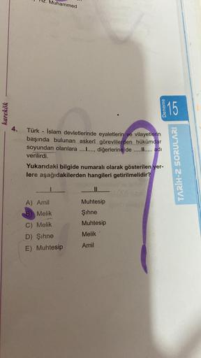Muhammed
karekök
Deneme
15
4.
Türk - İslam devletlerinde eyaletlerin ve vilayetlerin
başında bulunan askerî görevlilerden hükümdar
soyundan olanlara ........., diğerlerine de .......... adı
verilirdi.
Yukarıdaki bilgide numaralı olarak gösterilen yer-
lere aşağıdakilerden hangileri getirilmelidir?
TARİH-2 SORULARI
II
A) Amil
B) Melik
Muhtesip
Şihne
Muhtesip
Melik
C) Melik
D) Şihne
E) Muhtesip
Amil