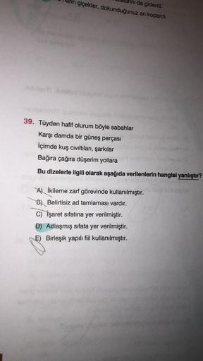 ini da giderdi.
çiçekler, dokunduğunuz
an kopardi.
loob
39. Tüyden hafif olurum böyle sabahlar
Karşı damda bir güneş parçası
İçimde kuş cıvıltıları, şarkılar
Bağıra çağıra düşerim yollara
Bu dizelerle ilgili olarak aşağıda verilenlerin hangisi yanlıştır?
A