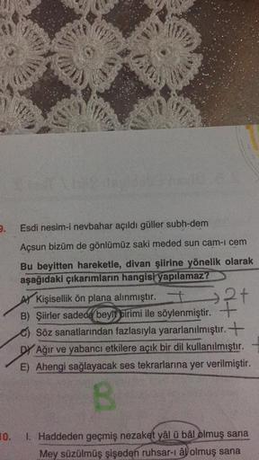 3
Us
I
w
2.
Esdi nesim-i nevbahar açıldı güller subh-dem
Açsun bizüm de gönlümüz saki meded sun cam-i cem
Bu beyitten hareketle, divan şiirine yönelik olarak
aşağıdaki çıkarımların hangisi yapılamaz?
A Kişisellik ön plana alınmıştır. + 2+
B) Şiirler sadece