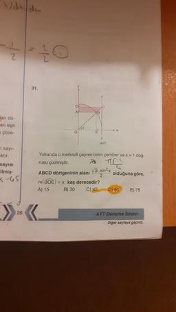 Adx du
2
31.
D
A
XB
Jan do
en eşit
çöze-
O
F
X=1
I sayi-
aktır.
sayısı
ilmiş-
Yukarıda o merkezli çeyrek birim çember ve x = 1 doğ-
rusu çizilmiştir.
ABCD dörtgeninin alanı
3.sin2x
2
olduğuna göre,
m(BOE) = x kaç derecedir?
A) 15 B) 30 C) 45 D) 60 E) 75
X-65
»<.
26
AYT Deneme Sınavı
Diğer sayfaya geçiniz.
