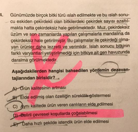 4.
Günümüzde birçok bitki türü islah edilmekte ve bu islah sonu-
cu eskiden çekirdekli olan bitkilerdeki çekirdek sayısı azaltıl-
makta hatta çekirdeksiz hale getirilmektedir. Muz, çekirdeksiz
üzüm ve son zamanlarda yapılan çalışmalarla mandalina da
çekird