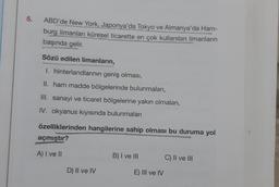 5.
ABD'de New York, Japonya'da Tokyo ve Almanya'da Ham-
burg limanları küresel ticarette en çok kullanılan limanların
başında gelir.
Sözü edilen limanların,
I. hinterlandlarının geniş olması,
II. ham madde bölgelerinde bulunmaları,
III. sanayi ve ticaret bölgelerine yakın olmaları,
IV. okyanus kıyısında bulunmaları
özelliklerinden hangilerine sahip olması bu duruma yol
açmıştır?
A) I ve II
B) I ve III
C) II ve III
D) Il ve IV
E) III ve IV