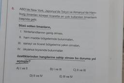 5.
ABD'de New York, Japonya'da Tokyo ve Almanya'da Ham-
burg limanları küresel ticarette en çok kullanılan limanların
başında gelir.
Sözü edilen limanların,
I. hinterlandlarının geniş olması,
II. ham madde bölgelerinde bulunmaları,
III. sanayi ve ticaret bölgelerine yakın olmaları,
IV. okyanus kıyısında bulunmaları
özelliklerinden hangilerine sahip olması bu duruma yol
açmıştır?
A) I ve II
B) I ve III
C) II ve III
D) Il ve IV
E) III ve IV
