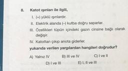 8.
Katot işinları ile ilgili,
I. (+) yüklü ışınlardır.
II. Elektrik alanda (kutba doğru saparlar.
III. Özellikleri tüpün içindeki gazın cinsine bağlı olarak
değişir.
IV. Katottan çıkıp anota giderler.
yukarıda verilen yargılardan hangileri doğrudur?
A) Yalnız IV B) III ve IV C) I ve II
D) I ve III
E) I, II ve III