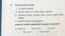 8.
Katot işinları ile ilgili,
I. (+) yüklü ışınlardır.
II. Elektrik alanda (kutba doğru saparlar.
III. Özellikleri tüpün içindeki gazın cinsine bağlı olarak
değişir.
IV. Katottan çıkıp anota giderler.
yukarıda verilen yargılardan hangileri doğrudur?
A) Yalnız IV B) III ve IV C) I ve II
D) I ve III
E) I, II ve III
